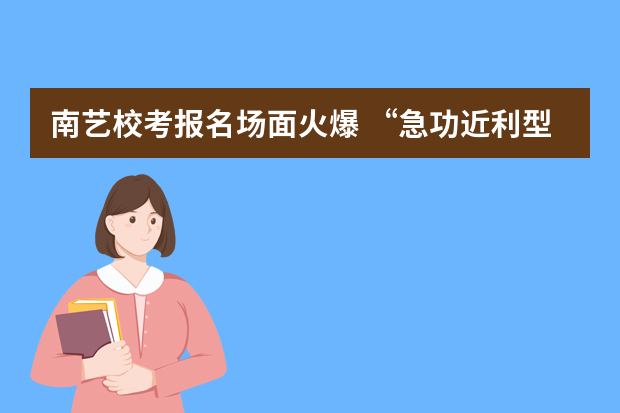 南艺校考报名场面火爆 “急功近利型”考生不少